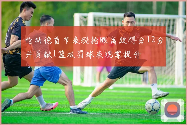 伦纳德首节表现抢眼高效得分12分并贡献1篮板罚球表现需提升