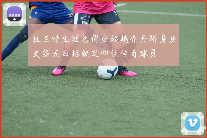 杜兰特生涯总得分超越乔丹跻身历史第五目标锁定四位传奇球员
