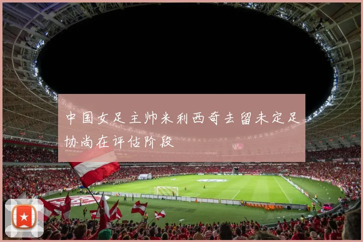 中国女足主帅米利西奇去留未定足协尚在评估阶段