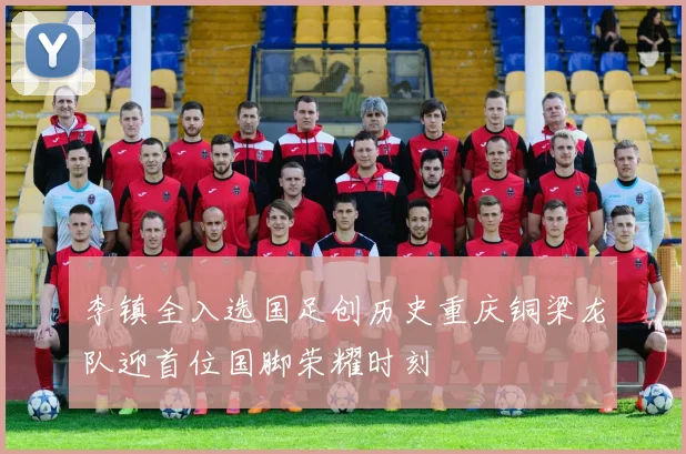 李镇全入选国足创历史重庆铜梁龙队迎首位国脚荣耀时刻