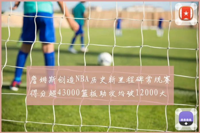 詹姆斯创造NBA历史新里程碑常规赛得分超43000篮板助攻均破12000大关