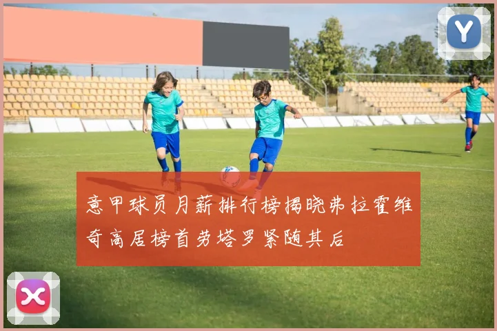 意甲球员月薪排行榜揭晓弗拉霍维奇高居榜首劳塔罗紧随其后