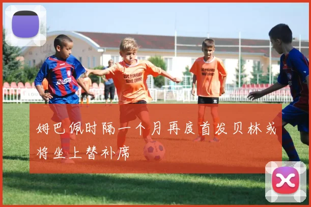 姆巴佩时隔一个月再度首发贝林或将坐上替补席