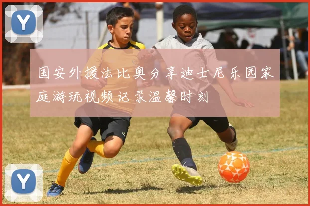 国安外援法比奥分享迪士尼乐园家庭游玩视频记录温馨时刻