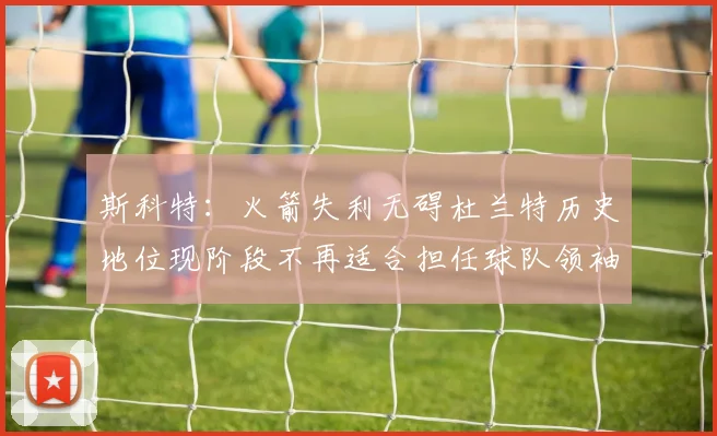 斯科特：火箭失利无碍杜兰特历史地位现阶段不再适合担任球队领袖