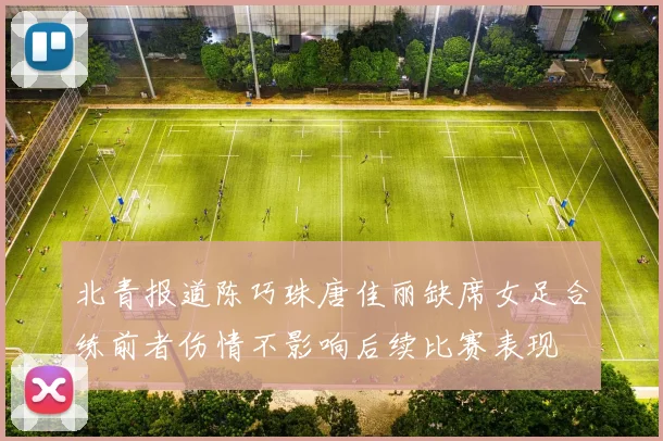 北青报道陈巧珠唐佳丽缺席女足合练前者伤情不影响后续比赛表现
