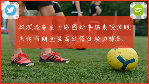 双探花齐发力塔图姆半场表现抢眼杰伦布朗全场高效得分助力球队