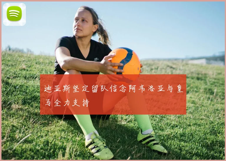 迪亚斯坚定留队信念阿韦洛亚与皇马全力支持