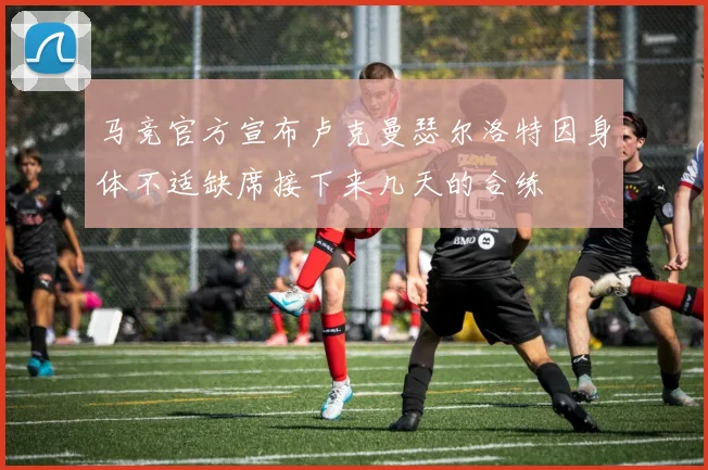 马竞官方宣布卢克曼瑟尔洛特因身体不适缺席接下来几天的合练