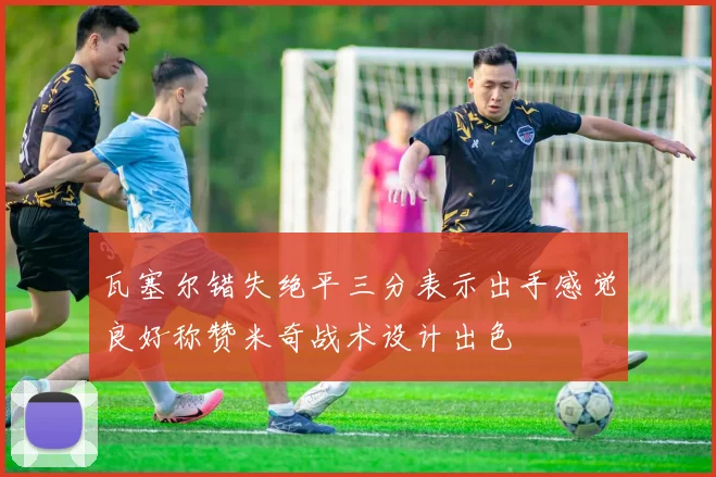 瓦塞尔错失绝平三分表示出手感觉良好称赞米奇战术设计出色