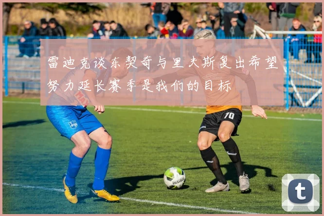 雷迪克谈东契奇与里夫斯复出希望努力延长赛季是我们的目标