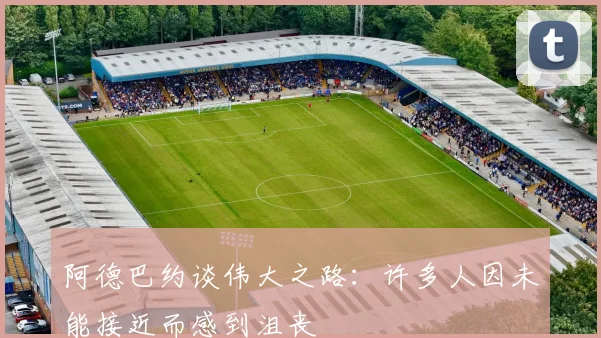 阿德巴约谈伟大之路：许多人因未能接近而感到沮丧