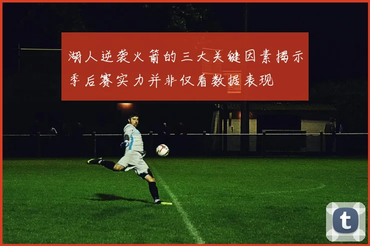 湖人逆袭火箭的三大关键因素揭示季后赛实力并非仅看数据表现