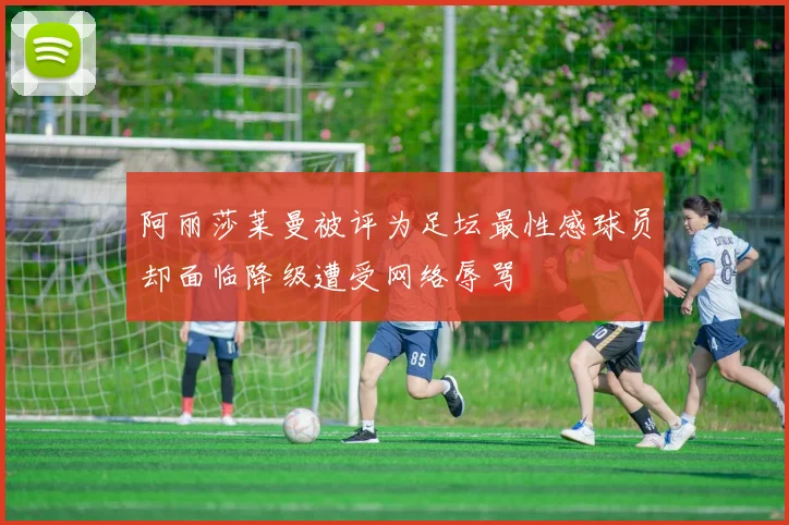 阿丽莎莱曼被评为足坛最性感球员却面临降级遭受网络辱骂