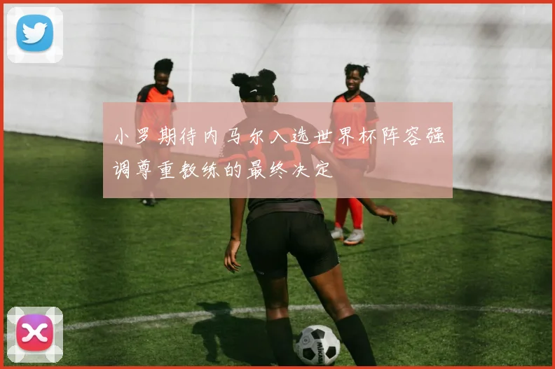 小罗期待内马尔入选世界杯阵容强调尊重教练的最终决定