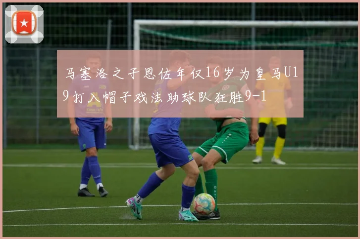 马塞洛之子恩佐年仅16岁为皇马U19打入帽子戏法助球队狂胜9-1