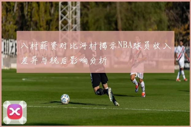 八村薪资对比河村揭示NBA球员收入差异与税后影响分析