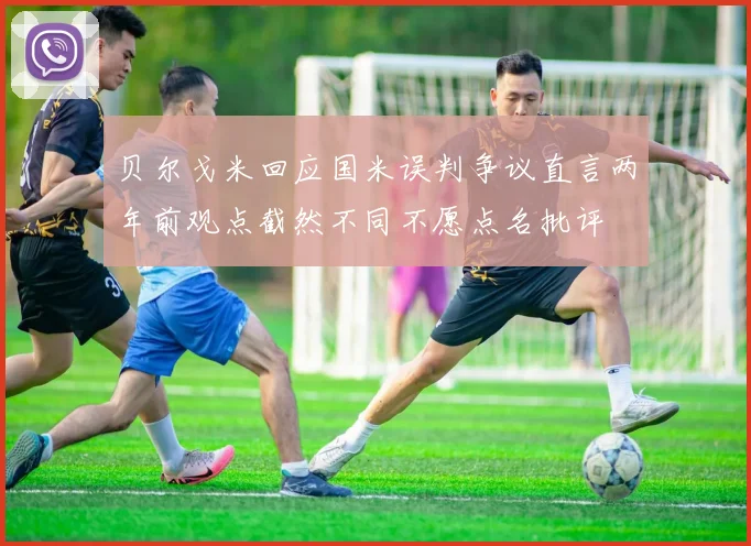 贝尔戈米回应国米误判争议直言两年前观点截然不同不愿点名批评