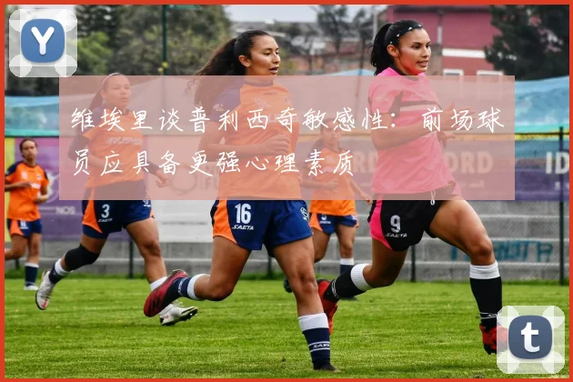 维埃里谈普利西奇敏感性：前场球员应具备更强心理素质