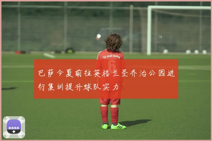 巴萨今夏前往英格兰圣乔治公园进行集训提升球队实力
