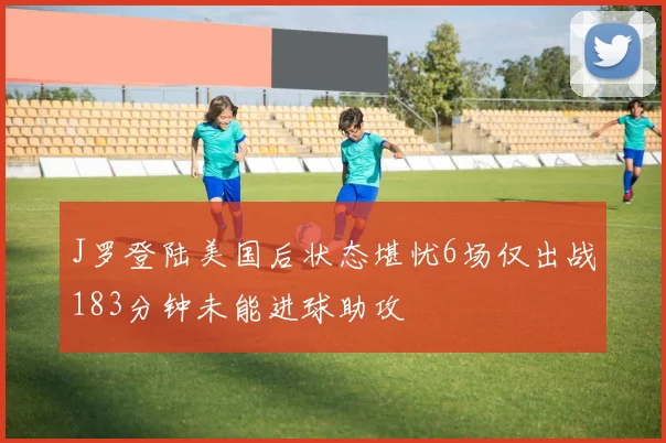 J罗登陆美国后状态堪忧6场仅出战183分钟未能进球助攻