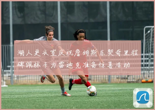 湖人更衣室庆祝詹姆斯东契奇里程碑佩林卡为雷迪克准备惊喜活动